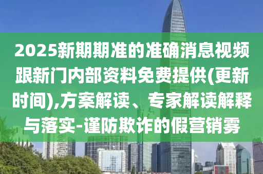 2025新期期準(zhǔn)的準(zhǔn)確消息視頻跟新門內(nèi)部資料免費提供(更新時間),方案解讀、專家解讀解釋與落實-謹(jǐn)防欺詐的假營銷霧