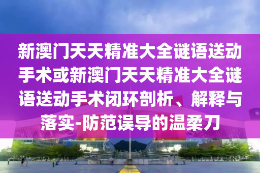 新澳門天天精準(zhǔn)大全謎語送動(dòng)手術(shù)或新澳門天天精準(zhǔn)大全謎語送動(dòng)手術(shù)閉環(huán)剖析、解釋與落實(shí)-防范誤導(dǎo)的溫柔刀