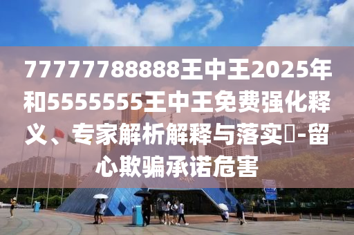 77777788888王中王2025年和5555555王中王免費(fèi)強(qiáng)化釋義、專家解析解釋與落實(shí)?-留心欺騙承諾危害