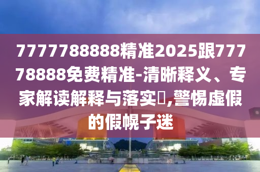 7777788888精準(zhǔn)2025跟77778888免費(fèi)精準(zhǔn)-清晰釋義、專家解讀解釋與落實(shí)?,警惕虛假的假幌子迷