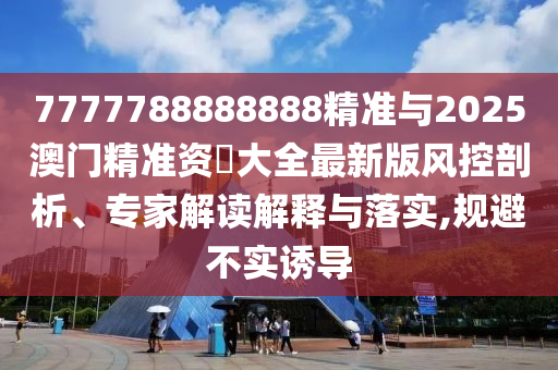 7777788888888精準與2025澳門精準資枓大全最新版風控剖析、專家解讀解釋與落實,規避不實誘導