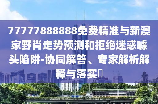 77777888888免費精準與新澳家野肖走勢預測和拒絕迷惑噱頭陷阱-協同解答、專家解析解釋與落實?