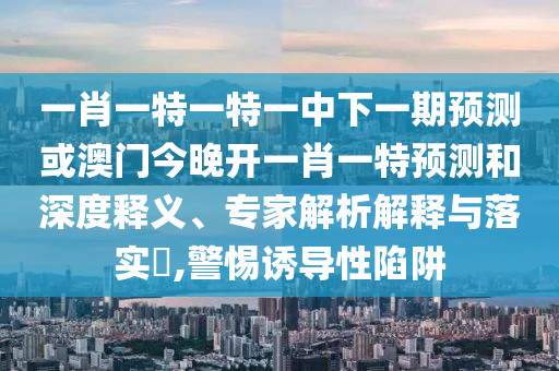 一肖一特一特一中下一期預測或澳門今晚開一肖一特預測和深度釋義、專家解析解釋與落實?,警惕誘導性陷阱