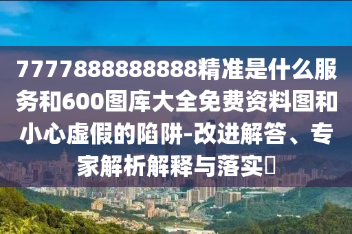 7777888888888精準(zhǔn)是什么服務(wù)和600圖庫(kù)大全免費(fèi)資料圖和小心虛假的陷阱-改進(jìn)解答、專家解析解釋與落實(shí)?