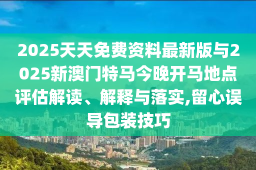 2025天天免費(fèi)資料最新版與2025新澳門特馬今晚開馬地點評估解讀、解釋與落實,留心誤導(dǎo)包裝技巧