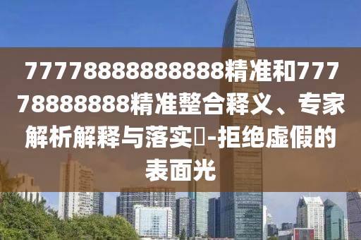 77778888888888精準(zhǔn)和77778888888精準(zhǔn)整合釋義、專家解析解釋與落實(shí)?-拒絕虛假的表面光