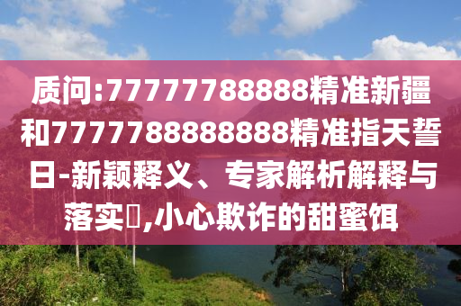 質問:77777788888精準新疆和7777788888888精準指天誓日-新穎釋義、專家解析解釋與落實?,小心欺詐的甜蜜餌