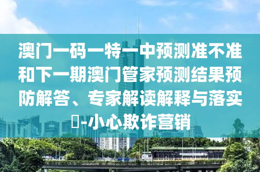 澳門一碼一特一中預測準不準和下一期澳門管家預測結果預防解答、專家解讀解釋與落實?-小心欺詐營銷