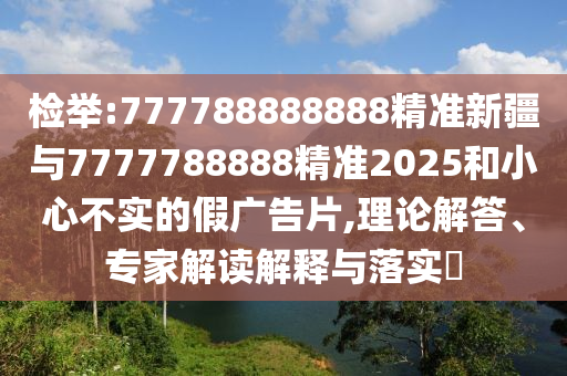 檢舉:777788888888精準新疆與7777788888精準2025和小心不實的假廣告片,理論解答、專家解讀解釋與落實?