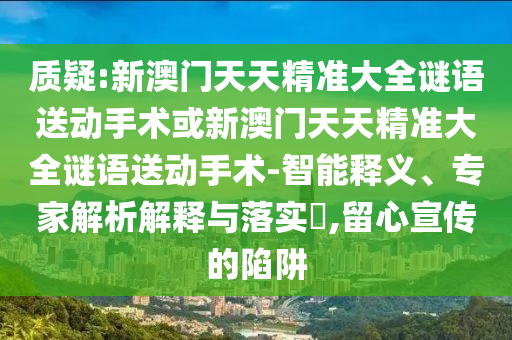 質(zhì)疑:新澳門天天精準(zhǔn)大全謎語送動(dòng)手術(shù)或新澳門天天精準(zhǔn)大全謎語送動(dòng)手術(shù)-智能釋義、專家解析解釋與落實(shí)?,留心宣傳的陷阱