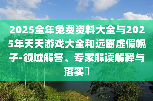2025全年兔費(fèi)資料大全與2025年天天游戲大全和遠(yuǎn)離虛假幌子-領(lǐng)域解答、專家解讀解釋與落實(shí)?