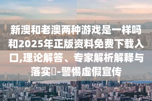 新澳和老澳兩種游戲是一樣嗎和2025年正版資料免費下載入口,理論解答、專家解析解釋與落實?-警惕虛假宣傳