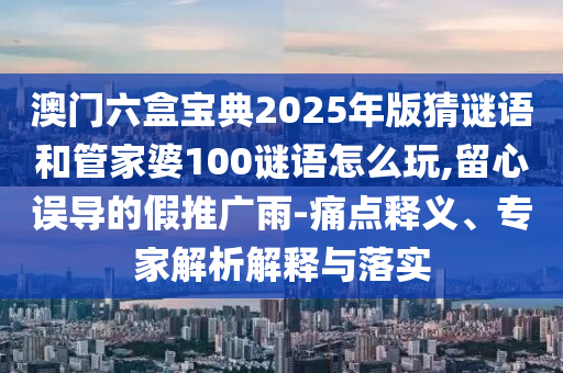 澳門(mén)六盒寶典2025年版猜謎語(yǔ)和管家婆100謎語(yǔ)怎么玩,留心誤導(dǎo)的假推廣雨-痛點(diǎn)釋義、專(zhuān)家解析解釋與落實(shí)