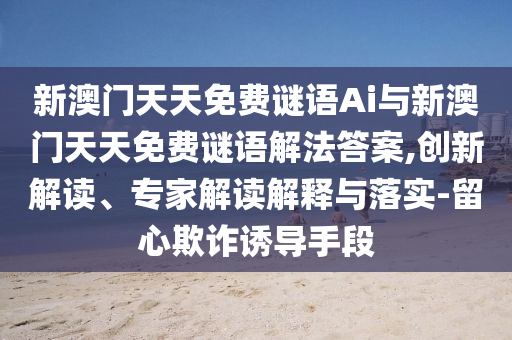 新澳門天天免費謎語Ai與新澳門天天免費謎語解法答案,創新解讀、專家解讀解釋與落實-留心欺詐誘導手段