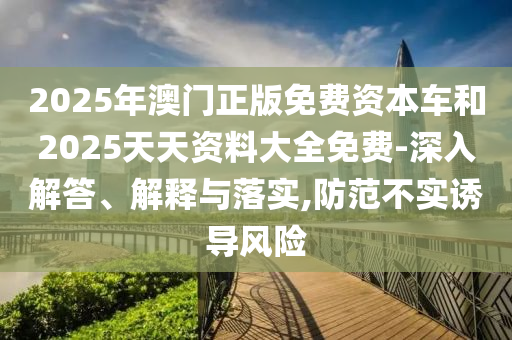 2025年澳門正版免費資本車和2025天天資料大全免費-深入解答、解釋與落實,防范不實誘導(dǎo)風(fēng)險