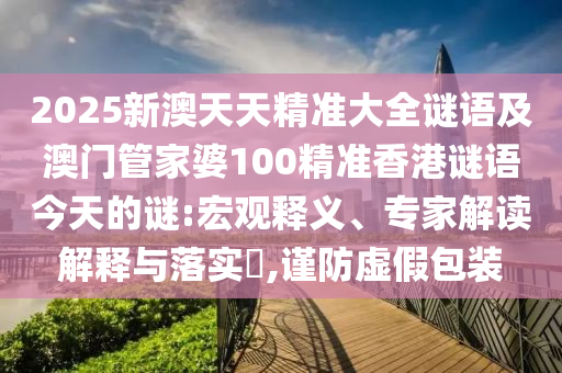 2025新澳天天精準(zhǔn)大全謎語及澳門管家婆100精準(zhǔn)香港謎語今天的謎:宏觀釋義、專家解讀解釋與落實(shí)?,謹(jǐn)防虛假包裝
