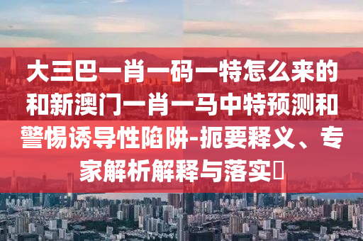 大三巴一肖一碼一特怎么來的和新澳門一肖一馬中特預(yù)測和警惕誘導(dǎo)性陷阱-扼要釋義、專家解析解釋與落實?