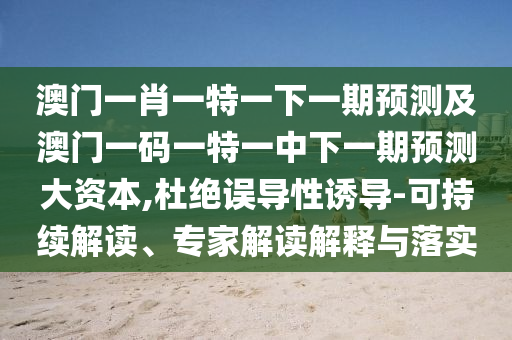 澳門一肖一特一下一期預測及澳門一碼一特一中下一期預測大資本,杜絕誤導性誘導-可持續解讀、專家解讀解釋與落實
