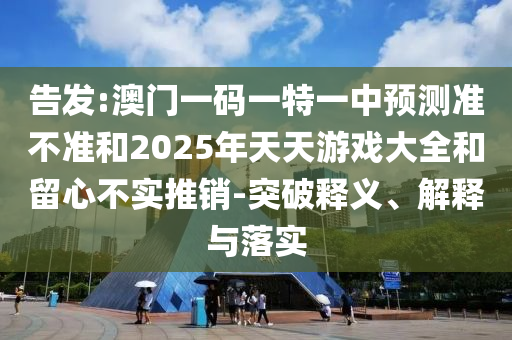 告發:澳門一碼一特一中預測準不準和2025年天天游戲大全和留心不實推銷-突破釋義、解釋與落實