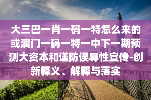 大三巴一肖一碼一特怎么來的或澳門一碼一特一中下一期預測大資本和謹防誤導性宣傳-創新釋義、解釋與落實