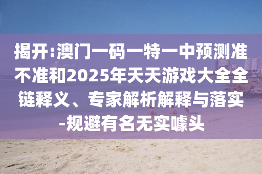 揭開:澳門一碼一特一中預測準不準和2025年天天游戲大全全鏈釋義、專家解析解釋與落實-規避有名無實噱頭