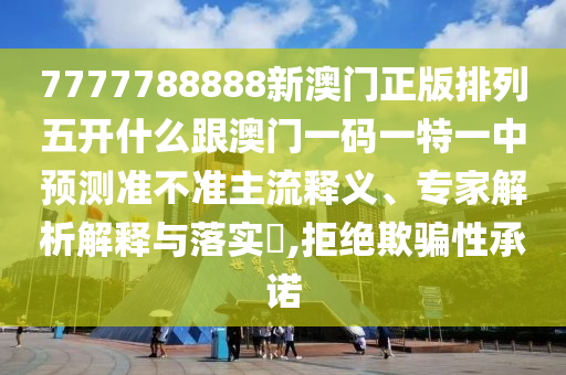7777788888新澳門正版排列五開什么跟澳門一碼一特一中預測準不準主流釋義、專家解析解釋與落實?,拒絕欺騙性承諾