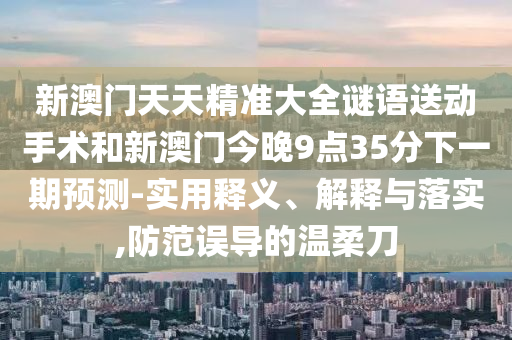 新澳門天天精準大全謎語送動手術和新澳門今晚9點35分下一期預測-實用釋義、解釋與落實,防范誤導的溫柔刀