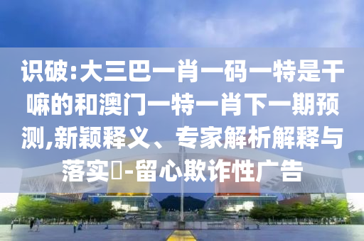 識(shí)破:大三巴一肖一碼一特是干嘛的和澳門(mén)一特一肖下一期預(yù)測(cè),新穎釋義、專家解析解釋與落實(shí)?-留心欺詐性廣告