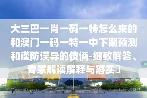 大三巴一肖一碼一特怎么來的和澳門一碼一特一中下期預測和謹防誤導的伎倆-細致解答、專家解讀解釋與落實?