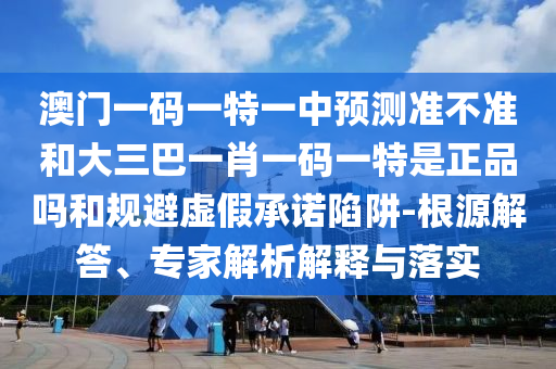 澳門一碼一特一中預測準不準和大三巴一肖一碼一特是正品嗎和規避虛假承諾陷阱-根源解答、專家解析解釋與落實