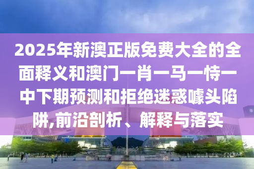 2025年新澳正版免費大全的全面釋義和澳門一肖一馬一恃一中下期預測和拒絕迷惑噱頭陷阱,前沿剖析、解釋與落實