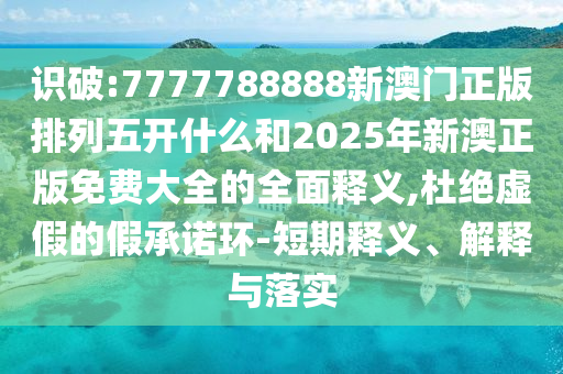 識破:7777788888新澳門正版排列五開什么和2025年新澳正版免費大全的全面釋義,杜絕虛假的假承諾環(huán)-短期釋義、解釋與落實