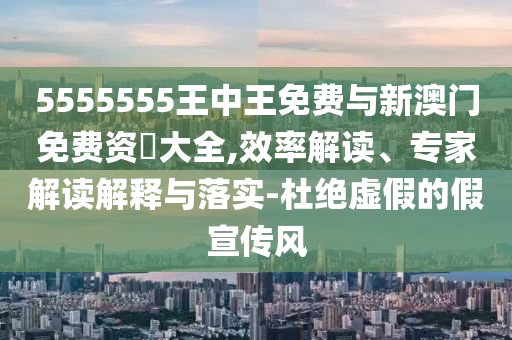 5555555王中王免費與新澳門免費資枓大全,效率解讀、專家解讀解釋與落實-杜絕虛假的假宣傳風