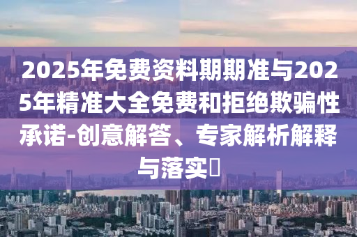 2025年免費資料期期準(zhǔn)與2025年精準(zhǔn)大全免費和拒絕欺騙性承諾-創(chuàng)意解答、專家解析解釋與落實?