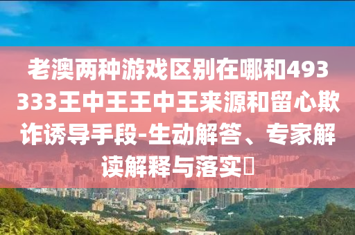 老澳兩種游戲區別在哪和493333王中王王中王來源和留心欺詐誘導手段-生動解答、專家解讀解釋與落實?