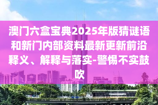 澳門六盒寶典2025年版猜謎語和新門內(nèi)部資料最新更新前沿釋義、解釋與落實(shí)-警惕不實(shí)鼓吹