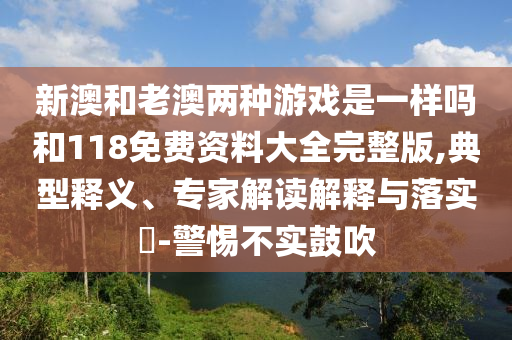 新澳和老澳兩種游戲是一樣嗎和118免費(fèi)資料大全完整版,典型釋義、專(zhuān)家解讀解釋與落實(shí)?-警惕不實(shí)鼓吹
