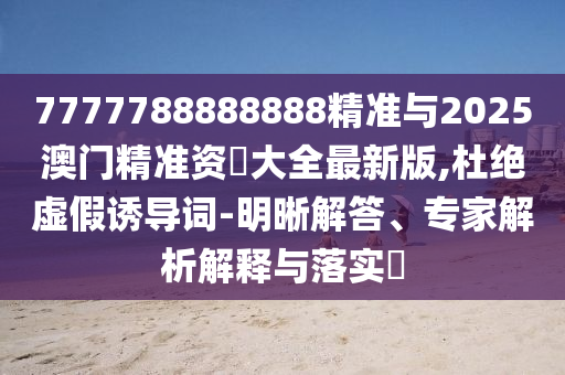 7777788888888精準與2025澳門精準資枓大全最新版,杜絕虛假誘導詞-明晰解答、專家解析解釋與落實?
