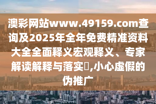 澳彩網(wǎng)站www.49159.соm查詢及2025年全年免費(fèi)精準(zhǔn)資料大全全面釋義宏觀釋義、專家解讀解釋與落實(shí)?,小心虛假的偽推廣