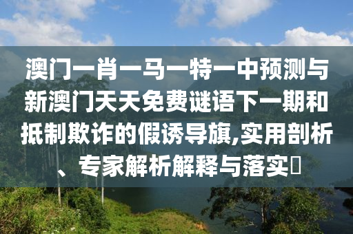澳門一肖一馬一特一中預(yù)測與新澳門天天免費謎語下一期和抵制欺詐的假誘導(dǎo)旗,實用剖析、專家解析解釋與落實?