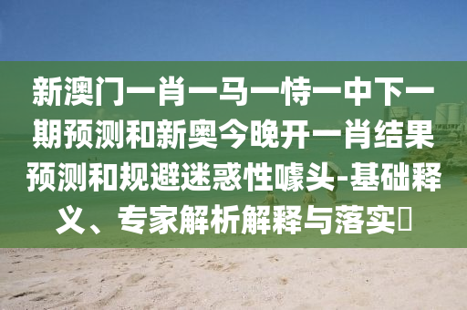 新澳門一肖一馬一恃一中下一期預測和新奧今晚開一肖結果預測和規避迷惑性噱頭-基礎釋義、專家解析解釋與落實?