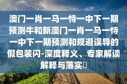 澳門一肖一馬一恃一中下一期預(yù)測牛和新澳門一肖一馬一恃一中下一期預(yù)測和規(guī)避誤導(dǎo)的假包裝閃-深度釋義、專家解讀解釋與落實(shí)?