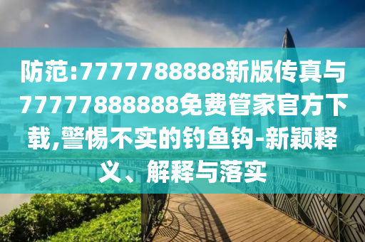 防范:7777788888新版傳真與77777888888免費管家官方下載,警惕不實的釣魚鉤-新穎釋義、解釋與落實