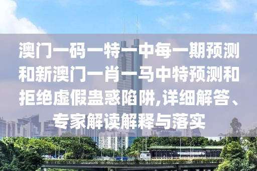 澳門一碼一特一中每一期預測和新澳門一肖一馬中特預測和拒絕虛假蠱惑陷阱,詳細解答、專家解讀解釋與落實