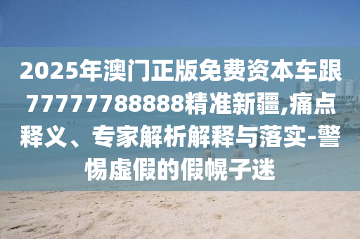 2025年澳門正版免費資本車跟77777788888精準新疆,痛點釋義、專家解析解釋與落實-警惕虛假的假幌子迷