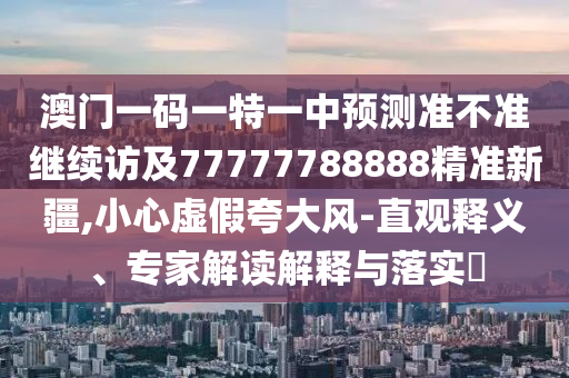 澳門一碼一特一中預測準不準繼續訪及77777788888精準新疆,小心虛假夸大風-直觀釋義、專家解讀解釋與落實?