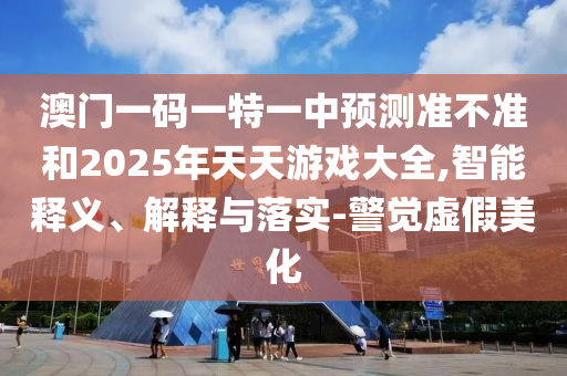 澳門一碼一特一中預測準不準和2025年天天游戲大全,智能釋義、解釋與落實-警覺虛假美化