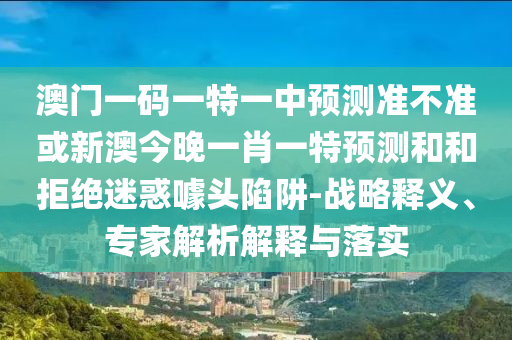 澳門一碼一特一中預(yù)測準(zhǔn)不準(zhǔn)或新澳今晚一肖一特預(yù)測和和拒絕迷惑噱頭陷阱-戰(zhàn)略釋義、專家解析解釋與落實(shí)