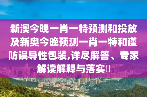 新澳今晚一肖一特預測和投放及新奧今晚預測一肖一特和謹防誤導性包裝,詳盡解答、專家解讀解釋與落實?