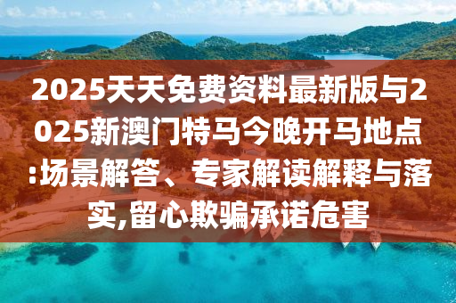 2025天天免費(fèi)資料最新版與2025新澳門特馬今晚開馬地點:場景解答、專家解讀解釋與落實,留心欺騙承諾危害